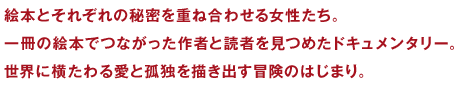 絵本とそれぞれの秘密を重ね合わせる女性たち。一冊の絵本でつながった作者と読者を見つめたドキュメンタリー。世界に横たわる愛と孤独を描き出す冒険のはじまり。