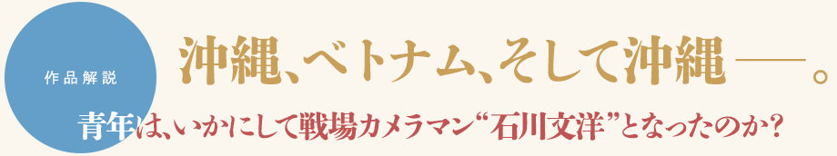 作品解説　沖縄、ベトナム、そして沖縄――。　青年は、いかにして戦場カメラマン“石川文洋”となったのか？