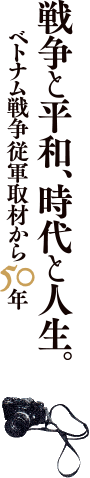 戦争と平和、時代と人生。ベトナム戦争従軍取材から５０年