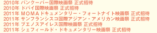 2010年　バンクーバー国際映画祭　正式招待 2010年　ドバイ国際映画祭　正式招待 2011年　ＭＯＭＡドキュメンタリー・フォートナイト映画祭　正式招待 2011年　サンフランシスコ国際アジアン・アメリカン映画祭　正式招待 2011年　ブエノスアイレス国際映画祭　正式招待 2011年　シェフィールド・ドキュメンタリー映画祭　正式招待