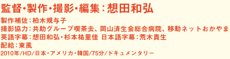 監督・製作・撮影・編集：想田和弘 製作補佐：柏木規与子 撮影協力：共助グループ喫茶去、岡山済生会総合病院、移動ネットおかやま 英語字幕：想田和弘・杉本祐里佳　日本語字幕：荒木貴生 配給：東風 2010年／HD／日本・アメリカ・韓国／75分／ドキュメンタリー