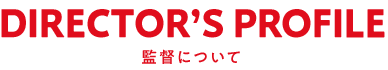 DIRECTOR'S PROFILE 監督について